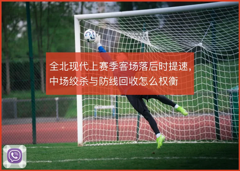 全北现代上赛季客场落后时提速,中场绞杀与防线回收怎么权衡