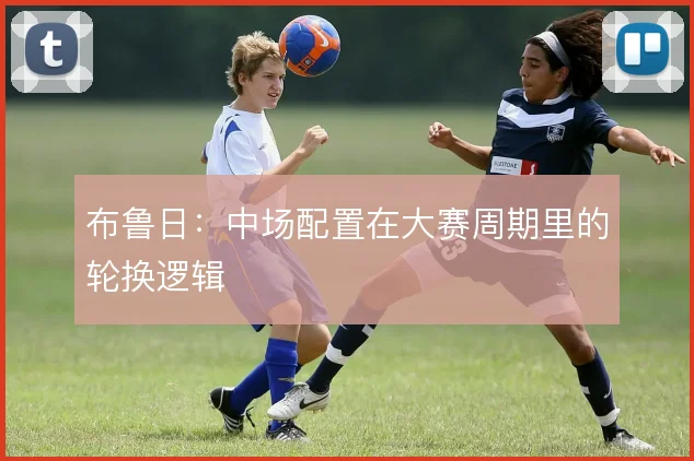 布鲁日:中场配置在大赛周期里的轮换逻辑