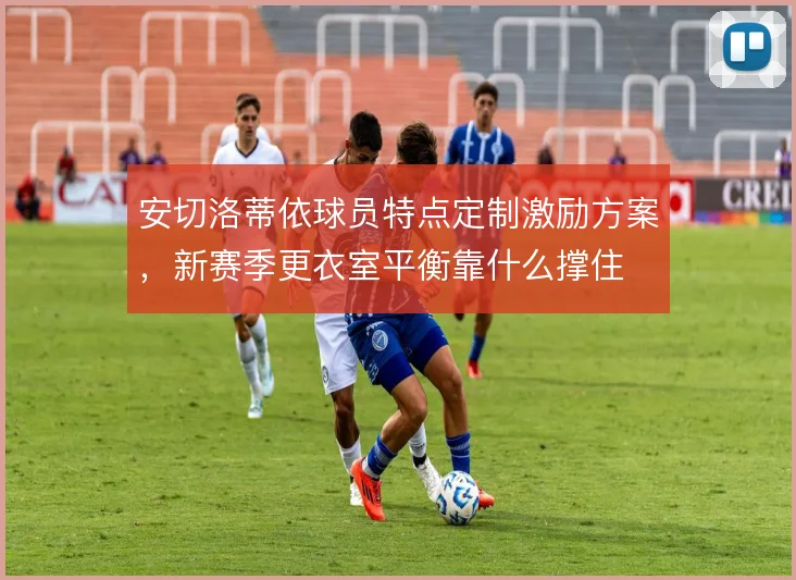 安切洛蒂依球员特点定制激励方案,新赛季更衣室平衡靠什么撑住