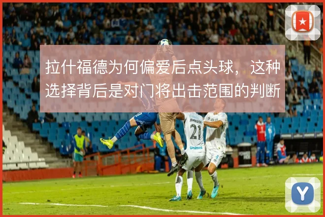 拉什福德为何偏爱后点头球，这种选择背后是对门将出击范围的判断