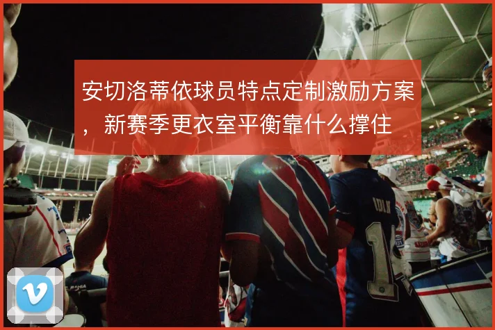 安切洛蒂依球员特点定制激励方案,新赛季更衣室平衡靠什么撑住