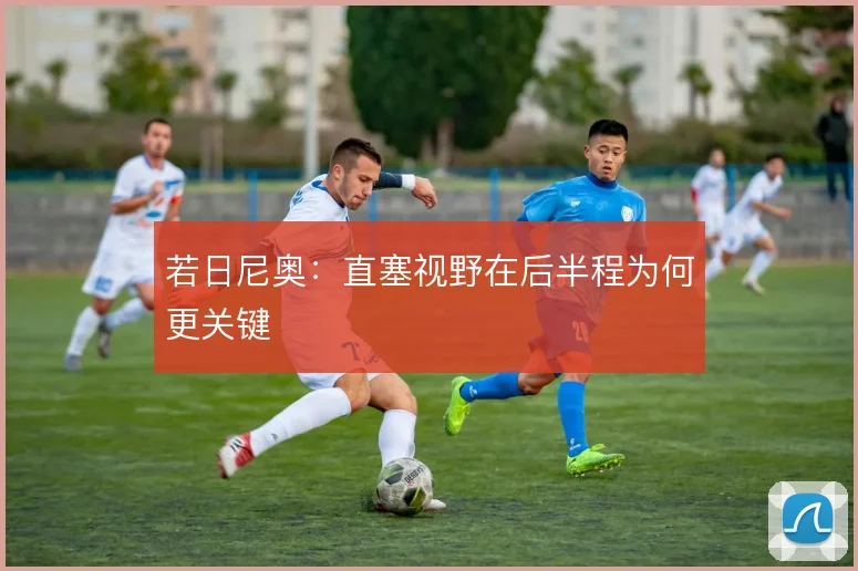 若日尼奥：直塞视野在后半程为何更关键