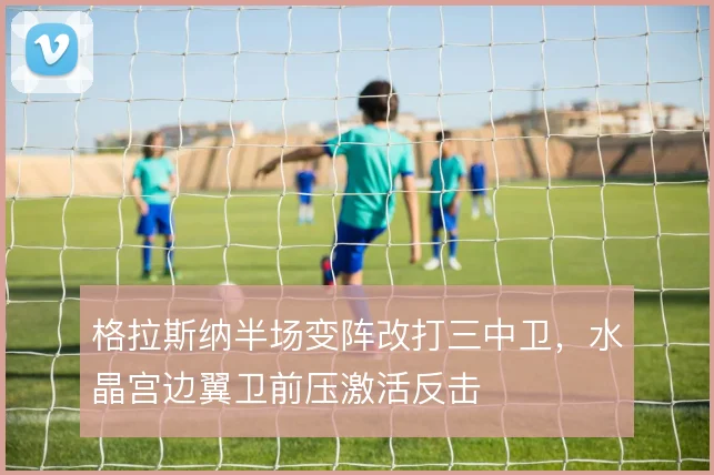 格拉斯纳半场变阵改打三中卫，水晶宫边翼卫前压激活反击