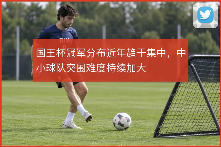 国王杯冠军分布近年趋于集中，中小球队突围难度持续加大