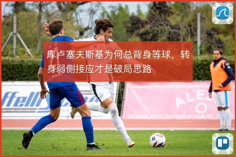 库卢塞夫斯基为何总背身等球，转身弱侧接应才是破局思路