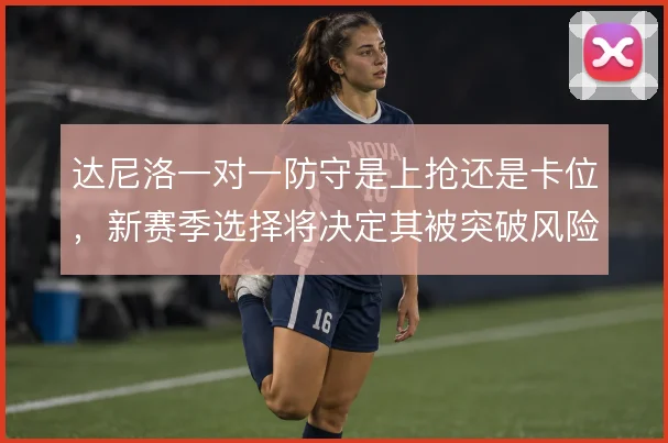 达尼洛一对一防守是上抢还是卡位,新赛季选择将决定其被突破风险高低