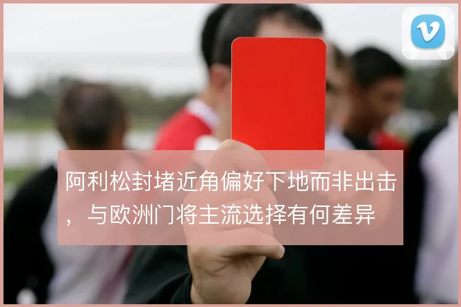 阿利松封堵近角偏好下地而非出击，与欧洲门将主流选择有何差异