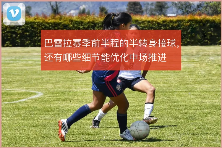 巴雷拉赛季前半程的半转身接球，还有哪些细节能优化中场推进