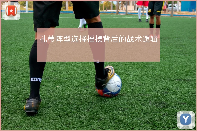孔蒂阵型选择摇摆背后的战术逻辑