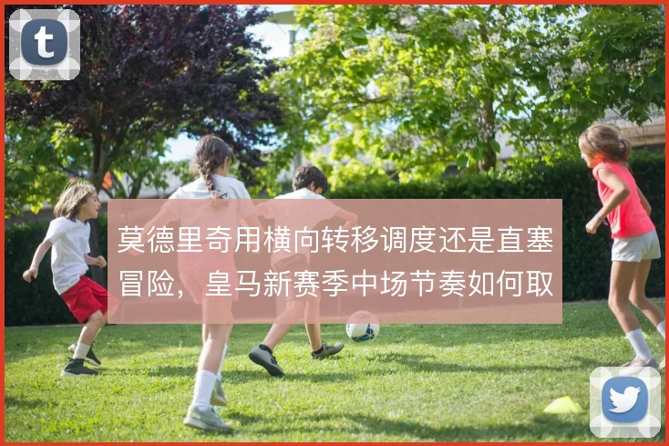 莫德里奇用横向转移调度还是直塞冒险，皇马新赛季中场节奏如何取舍