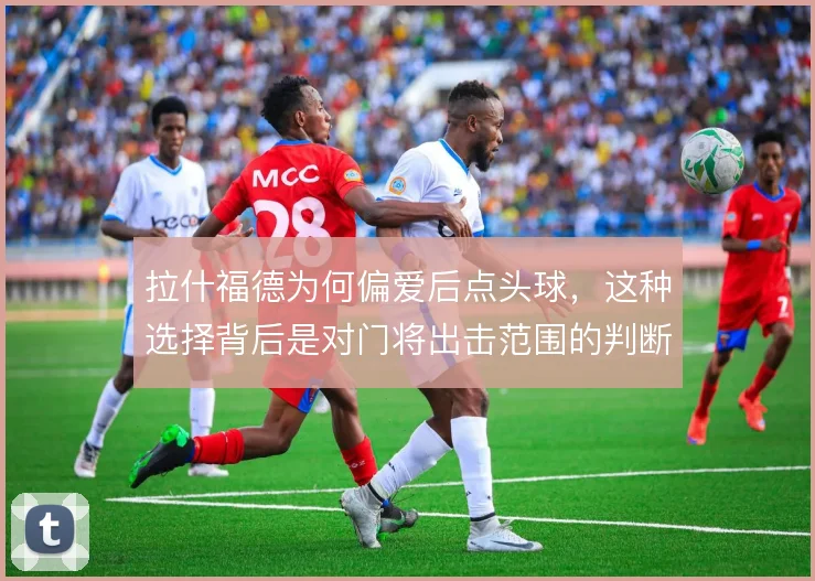 拉什福德为何偏爱后点头球，这种选择背后是对门将出击范围的判断