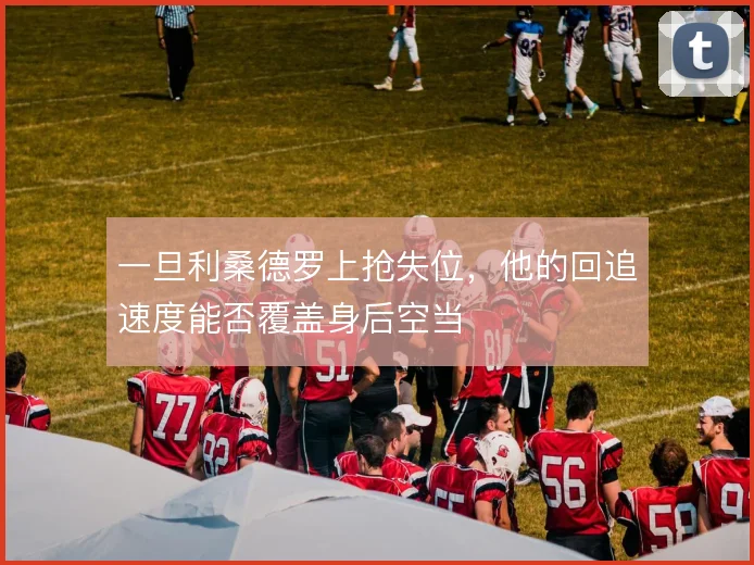 一旦利桑德罗上抢失位，他的回追速度能否覆盖身后空当